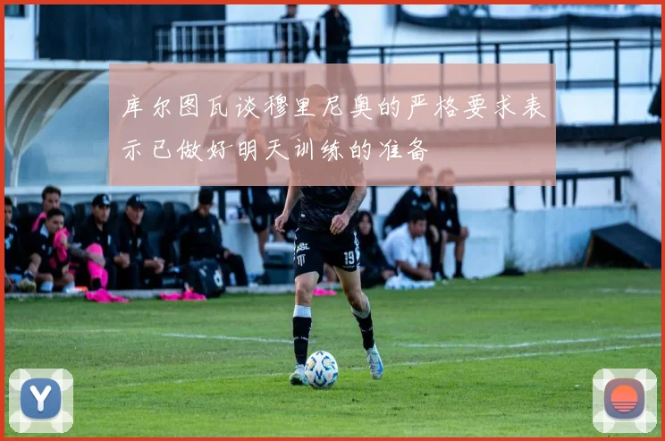 库尔图瓦谈穆里尼奥的严格要求表示已做好明天训练的准备