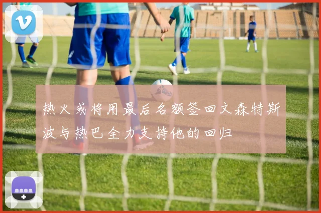 热火或将用最后名额签回文森特斯波与热巴全力支持他的回归